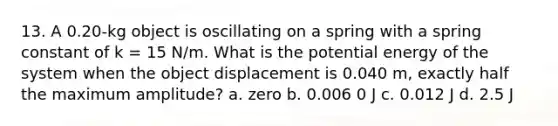 13. A 0.20-kg object is oscillating on a spring with a spring constant of k = 15 N/m. What is the potential energy of the system when the object displacement is 0.040 m, exactly half the maximum amplitude? a. zero b. 0.006 0 J c. 0.012 J d. 2.5 J