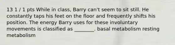 13 1 / 1 pts While in class, Barry can't seem to sit still. He constantly taps his feet on the floor and frequently shifts his position. The energy Barry uses for these involuntary movements is classified as ________. basal metabolism resting metabolism