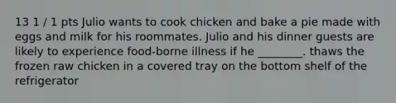 13 1 / 1 pts Julio wants to cook chicken and bake a pie made with eggs and milk for his roommates. Julio and his dinner guests are likely to experience food-borne illness if he ________. thaws the frozen raw chicken in a covered tray on the bottom shelf of the refrigerator