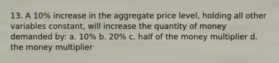 13. A 10% increase in the aggregate price level, holding all other variables constant, will increase the quantity of money demanded by: a. 10% b. 20% c. half of the money multiplier d. the money multiplier