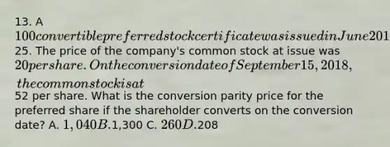 13. A 100 convertible <a href='https://www.questionai.com/knowledge/knMe8J8s7L-preferred-stock' class='anchor-knowledge'>preferred stock</a> certificate was issued in June 2017. The stock pays 6% in dividends and is convertible at25. The price of the company's <a href='https://www.questionai.com/knowledge/kl4oZmEKZC-common-stock' class='anchor-knowledge'>common stock</a> at issue was 20 per share. On the conversion date of September 15, 2018, the common stock is at52 per share. What is the conversion parity price for the preferred share if the shareholder converts on the conversion date? A. 1,040 B.1,300 C. 260 D.208