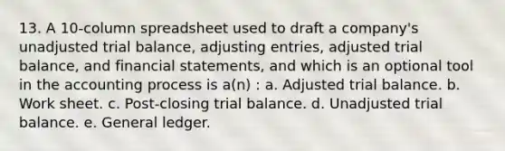 13. A 10-column spreadsheet used to draft a company's unadjusted trial balance, <a href='https://www.questionai.com/knowledge/kGxhM5fzgy-adjusting-entries' class='anchor-knowledge'>adjusting entries</a>, adjusted trial balance, and <a href='https://www.questionai.com/knowledge/kFBJaQCz4b-financial-statements' class='anchor-knowledge'>financial statements</a>, and which is an optional tool in the accounting process is a(n) : a. Adjusted trial balance. b. Work sheet. c. Post-closing trial balance. d. Unadjusted trial balance. e. General ledger.