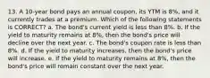 13. A 10-year bond pays an annual coupon, its YTM is 8%, and it currently trades at a premium. Which of the following statements is CORRECT? a. The bond's current yield is less than 8%. b. If the yield to maturity remains at 8%, then the bond's price will decline over the next year. c. The bond's coupon rate is less than 8%. d. If the yield to maturity increases, then the bond's price will increase. e. If the yield to maturity remains at 8%, then the bond's price will remain constant over the next year.