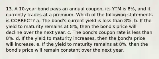 13. A 10-year bond pays an annual coupon, its YTM is 8%, and it currently trades at a premium. Which of the following statements is CORRECT? a. The bond's current yield is less than 8%. b. If the yield to maturity remains at 8%, then the bond's price will decline over the next year. c. The bond's coupon rate is less than 8%. d. If the yield to maturity increases, then the bond's price will increase. e. If the yield to maturity remains at 8%, then the bond's price will remain constant over the next year.