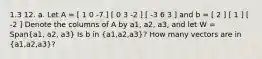 1.3 12. a. Let A = [ 1 0 -7 ] [ 0 3 -2 ] [ -3 6 3 ] and b = [ 2 ] [ 1 ] [ -2 ] Denote the columns of A by a1, a2, a3, and let W = Span(a1, a2, a3) Is b in ​(a1​,a2​,a3​)? How many vectors are in ​(a1​,a2​,a3​)?