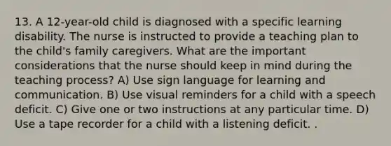 13. A 12-year-old child is diagnosed with a specific learning disability. The nurse is instructed to provide a teaching plan to the child's family caregivers. What are the important considerations that the nurse should keep in mind during the teaching process? A) Use sign language for learning and communication. B) Use visual reminders for a child with a speech deficit. C) Give one or two instructions at any particular time. D) Use a tape recorder for a child with a listening deficit. .