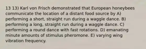 13 13) Karl von Frisch demonstrated that European honeybees communicate the location of a distant food source by A) performing a short, straight run during a waggle dance. B) performing a long, straight run during a waggle dance. C) performing a round dance with fast rotations. D) emanating minute amounts of stimulus pheromone. E) varying wing vibration frequency.