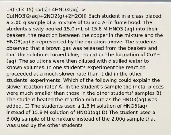 13) (13-15) Cu(s)+4HNO3(aq) -> Cu(NO3)2(aq)+2NO2(g)+2H2O(l) Each student in a class placed a 2.00 g sample of a mixture of Cu and Al in fume hood. The students slowly poured 15.0 mL of 15.8 M HNO3 (aq) into their beakers. the reaction between the copper in the mixture and the HNO3(aq) is represented by the equation above. The students observed that a brown gas was released from the beakers and that the solutions turned blue, indication the formation of Cu2+(aq). The solutions were then diluted with distilled water to known volumes. In one student's experiment the reaction proceeded at a much slower rate than it did in the other students' experiments. Which of the following could explain the slower reaction rate? A) In the student's sample the metal pieces were much smaller than those in the other students' samples B) The student heated the reaction mixture as the HNO3(aq) was added. C) The students used a 1.5 M solution of HNO3(aq) instead of 15.8 M solution of HNO3(aq) D) The student used a 3.00g sample of the mixture instead of the 2.00g sample that was used by the other students