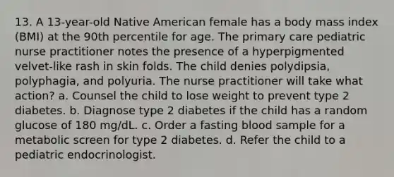 13. A 13-year-old Native American female has a body mass index (BMI) at the 90th percentile for age. The primary care pediatric nurse practitioner notes the presence of a hyperpigmented velvet-like rash in skin folds. The child denies polydipsia, polyphagia, and polyuria. The nurse practitioner will take what action? a. Counsel the child to lose weight to prevent type 2 diabetes. b. Diagnose type 2 diabetes if the child has a random glucose of 180 mg/dL. c. Order a fasting blood sample for a metabolic screen for type 2 diabetes. d. Refer the child to a pediatric endocrinologist.