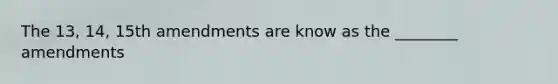 The 13, 14, 15th amendments are know as the ________ amendments