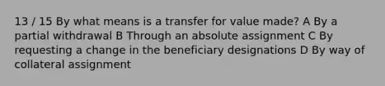 13 / 15 By what means is a transfer for value made? A By a partial withdrawal B Through an absolute assignment C By requesting a change in the beneficiary designations D By way of collateral assignment