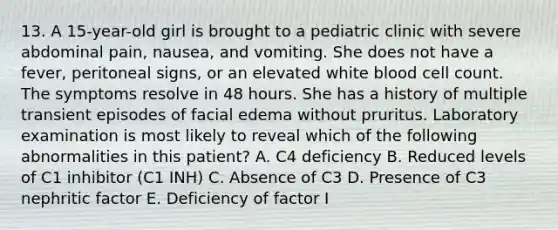 13. A 15-year-old girl is brought to a pediatric clinic with severe abdominal pain, nausea, and vomiting. She does not have a fever, peritoneal signs, or an elevated white blood cell count. The symptoms resolve in 48 hours. She has a history of multiple transient episodes of facial edema without pruritus. Laboratory examination is most likely to reveal which of the following abnormalities in this patient? A. C4 deficiency B. Reduced levels of C1 inhibitor (C1 INH) C. Absence of C3 D. Presence of C3 nephritic factor E. Deficiency of factor I