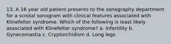 13. A 16 year old patient presents to the sonography department for a scrotal sonogram with clinical features associated with Klinefelter syndrome. Which of the following is least likely associated with Klinefelter syndrome? a. Infertility b. Gynecomastia c. Cryptorchidism d. Long legs