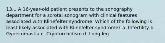 13... A 16-year-old patient presents to the sonography department for a scrotal sonogram with clinical features associated with Klinefelter syndrome. Which of the following is least likely associated with Klinefelter syndrome? a. Infertility b. Gynecomastia c. Cryptorchidism d. Long leg