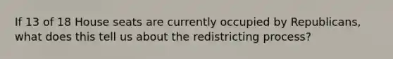 If 13 of 18 House seats are currently occupied by Republicans, what does this tell us about the redistricting process?