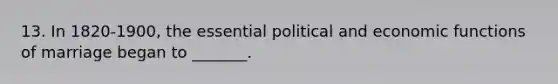 13. In 1820-1900, the essential political and economic functions of marriage began to _______.