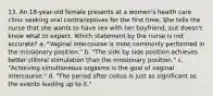 13. An 18-year-old female presents at a women's health care clinic seeking oral contraceptives for the first time. She tells the nurse that she wants to have sex with her boyfriend, but doesn't know what to expect. Which statement by the nurse is not accurate? a. "Vaginal intercourse is most commonly performed in the missionary position." b. "The side by side position achieves better clitoral stimulation than the missionary position." c. "Achieving simultaneous orgasms is the goal of vaginal intercourse." d. "The period after coitus is just as significant as the events leading up to it."