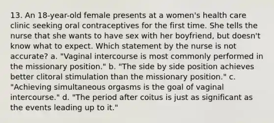 13. An 18-year-old female presents at a women's health care clinic seeking oral contraceptives for the first time. She tells the nurse that she wants to have sex with her boyfriend, but doesn't know what to expect. Which statement by the nurse is not accurate? a. "Vaginal intercourse is most commonly performed in the missionary position." b. "The side by side position achieves better clitoral stimulation than the missionary position." c. "Achieving simultaneous orgasms is the goal of vaginal intercourse." d. "The period after coitus is just as significant as the events leading up to it."