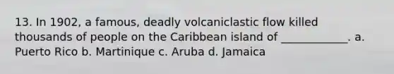 13. In 1902, a famous, deadly volcaniclastic flow killed thousands of people on the Caribbean island of ____________. a. Puerto Rico b. Martinique c. Aruba d. Jamaica