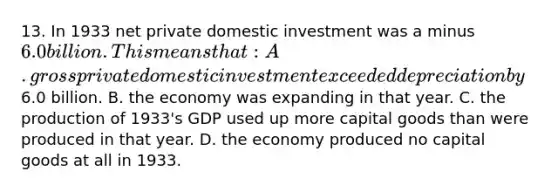 13. In 1933 net private domestic investment was a minus 6.0 billion. This means that: A. gross private domestic investment exceeded depreciation by6.0 billion. B. the economy was expanding in that year. C. the production of 1933's GDP used up more capital goods than were produced in that year. D. the economy produced no capital goods at all in 1933.