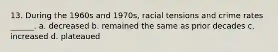 13. During the 1960s and 1970s, racial tensions and crime rates ______. a. decreased b. remained the same as prior decades c. increased d. plateaued