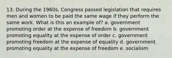 13. During the 1960s, Congress passed legislation that requires men and women to be paid the same wage if they perform the same work. What is this an example of? a. government promoting order at the expense of freedom b. government promoting equality at the expense of order c. government promoting freedom at the expense of equality d. government promoting equality at the expense of freedom e. socialism