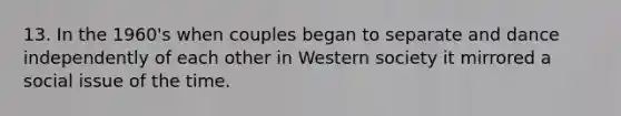 13. In the 1960's when couples began to separate and dance independently of each other in Western society it mirrored a social issue of the time.