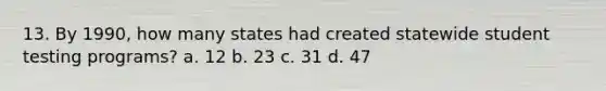 13. By 1990, how many states had created statewide student testing programs? a. 12 b. 23 c. 31 d. 47