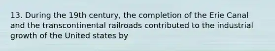 13. During the 19th century, the completion of the Erie Canal and the transcontinental railroads contributed to the industrial growth of the United states by