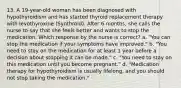 13. A 19-year-old woman has been diagnosed with hypothyroidism and has started thyroid replacement therapy with levothyroxine (Synthroid). After 6 months, she calls the nurse to say that she feels better and wants to stop the medication. Which response by the nurse is correct? a. "You can stop the medication if your symptoms have improved." b. "You need to stay on the medication for at least 1 year before a decision about stopping it can be made." c. "You need to stay on this medication until you become pregnant." d. "Medication therapy for hypothyroidism is usually lifelong, and you should not stop taking the medication."