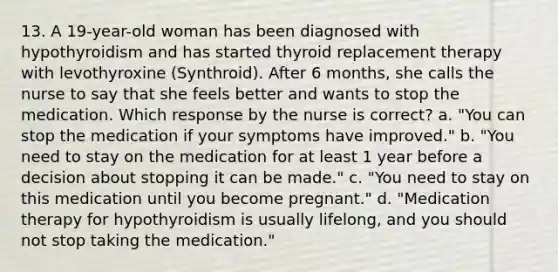 13. A 19-year-old woman has been diagnosed with hypothyroidism and has started thyroid replacement therapy with levothyroxine (Synthroid). After 6 months, she calls the nurse to say that she feels better and wants to stop the medication. Which response by the nurse is correct? a. "You can stop the medication if your symptoms have improved." b. "You need to stay on the medication for at least 1 year before a decision about stopping it can be made." c. "You need to stay on this medication until you become pregnant." d. "Medication therapy for hypothyroidism is usually lifelong, and you should not stop taking the medication."