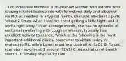 13 of 19You see Michelle, a 38-year-old woman with asthma who is using inhaled budesonide with formoterol daily and albuterol via MDI as needed. In a typical month, she uses albuterol 2 puffs "about 2 times, when I feel my chest getting a little tight, and it works right away." In an average month, she has no episodes of nocturnal awakening with cough or wheeze, typically has excellent activity tolerance. Which of the following is the most important additional clinical parameter to obtain today in evaluating Michelle's baseline asthma control? A. SaO2 B. Forced expiratory volume at 1 second (FEV1) C. Auscultation of breath sounds D. Resting respiratory rate