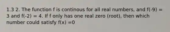 1.3 2. The function f is continous for all real numbers, and f(-9) = 3 and f(-2) = 4. If f only has one real zero (root), then which number could satisfy f(x) =0