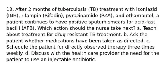 13. After 2 months of tuberculosis (TB) treatment with isoniazid (INH), rifampin (Rifadin), pyrazinamide (PZA), and ethambutol, a patient continues to have positive sputum smears for acid-fast bacilli (AFB). Which action should the nurse take next? a. Teach about treatment for drug-resistant TB treatment. b. Ask the patient whether medications have been taken as directed. c. Schedule the patient for directly observed therapy three times weekly. d. Discuss with the health care provider the need for the patient to use an injectable antibiotic.