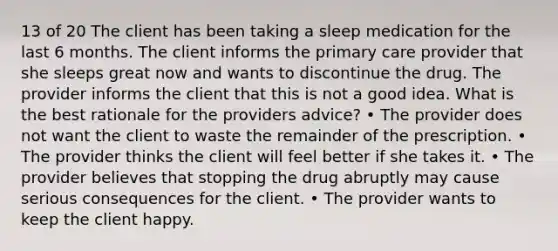 13 of 20 The client has been taking a sleep medication for the last 6 months. The client informs the primary care provider that she sleeps great now and wants to discontinue the drug. The provider informs the client that this is not a good idea. What is the best rationale for the providers advice? • The provider does not want the client to waste the remainder of the prescription. • The provider thinks the client will feel better if she takes it. • The provider believes that stopping the drug abruptly may cause serious consequences for the client. • The provider wants to keep the client happy.