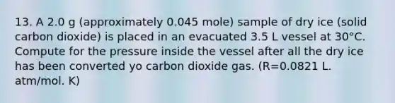 13. A 2.0 g (approximately 0.045 mole) sample of dry ice (solid carbon dioxide) is placed in an evacuated 3.5 L vessel at 30°C. Compute for the pressure inside the vessel after all the dry ice has been converted yo carbon dioxide gas. (R=0.0821 L. atm/mol. K)