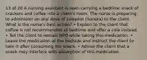 13 of 20 A nursing assistant is seen carrying a bedtime snack of crackers and coffee into a client's room. The nurse is preparing to administer an oral dose of zaleplon (Sonata) to the client. What is the nurse's best action? • Explain to the client that coffee is not recommended at bedtime and offer a cola instead. • Tell the client to remain NPO while taking this medication. • Leave the medication at the bedside and instruct the client to take it after consuming the snack. • Advise the client that a snack may interfere with absorption of this medication.