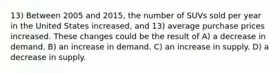 13) Between 2005 and 2015, the number of SUVs sold per year in the United States increased, and 13) average purchase prices increased. These changes could be the result of A) a decrease in demand. B) an increase in demand. C) an increase in supply. D) a decrease in supply.