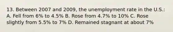 13. Between 2007 and 2009, the <a href='https://www.questionai.com/knowledge/kh7PJ5HsOk-unemployment-rate' class='anchor-knowledge'>unemployment rate</a> in the U.S.: A. Fell from 6% to 4.5% B. Rose from 4.7% to 10% C. Rose slightly from 5.5% to 7% D. Remained stagnant at about 7%