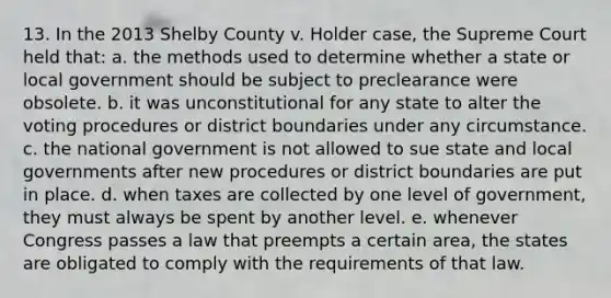 13. In the 2013 Shelby County v. Holder case, the Supreme Court held that: a. the methods used to determine whether a state or local government should be subject to preclearance were obsolete. b. it was unconstitutional for any state to alter the voting procedures or district boundaries under any circumstance. c. the national government is not allowed to sue state and local governments after new procedures or district boundaries are put in place. d. when taxes are collected by one level of government, they must always be spent by another level. e. whenever Congress passes a law that preempts a certain area, the states are obligated to comply with the requirements of that law.