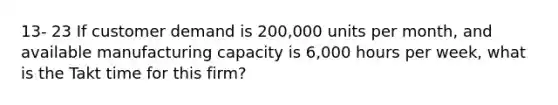 13- 23 If customer demand is 200,000 units per month, and available manufacturing capacity is 6,000 hours per week, what is the Takt time for this firm?