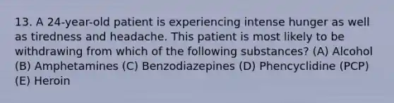 13. A 24-year-old patient is experiencing intense hunger as well as tiredness and headache. This patient is most likely to be withdrawing from which of the following substances? (A) Alcohol (B) Amphetamines (C) Benzodiazepines (D) Phencyclidine (PCP) (E) Heroin