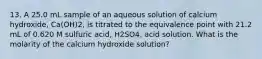 13. A 25.0 mL sample of an aqueous solution of calcium hydroxide, Ca(OH)2, is titrated to the equivalence point with 21.2 mL of 0.620 M sulfuric acid, H2SO4, acid solution. What is the molarity of the calcium hydroxide solution?