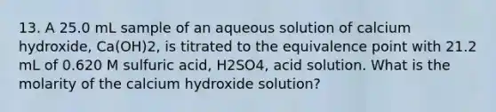 13. A 25.0 mL sample of an aqueous solution of calcium hydroxide, Ca(OH)2, is titrated to the equivalence point with 21.2 mL of 0.620 M sulfuric acid, H2SO4, acid solution. What is the molarity of the calcium hydroxide solution?