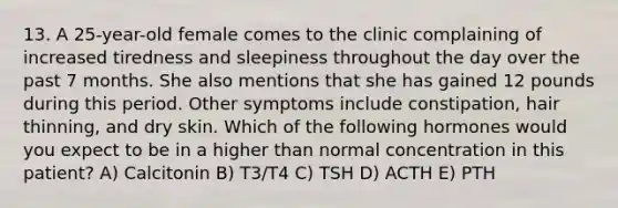 13. A 25-year-old female comes to the clinic complaining of increased tiredness and sleepiness throughout the day over the past 7 months. She also mentions that she has gained 12 pounds during this period. Other symptoms include constipation, hair thinning, and dry skin. Which of the following hormones would you expect to be in a higher than normal concentration in this patient? A) Calcitonin B) T3/T4 C) TSH D) ACTH E) PTH