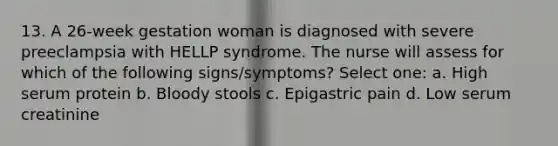 13. A 26-week gestation woman is diagnosed with severe preeclampsia with HELLP syndrome. The nurse will assess for which of the following signs/symptoms? Select one: a. High serum protein b. Bloody stools c. Epigastric pain d. Low serum creatinine