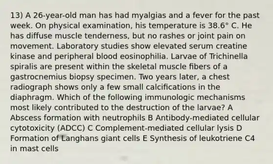 13) A 26-year-old man has had myalgias and a fever for the past week. On physical examination, his temperature is 38.6° C. He has diffuse muscle tenderness, but no rashes or joint pain on movement. Laboratory studies show elevated serum creatine kinase and peripheral blood eosinophilia. Larvae of Trichinella spiralis are present within the skeletal muscle ﬁbers of a gastrocnemius biopsy specimen. Two years later, a chest radiograph shows only a few small calciﬁcations in the diaphragm. Which of the following immunologic mechanisms most likely contributed to the destruction of the larvae? A Abscess formation with neutrophils B Antibody-mediated cellular cytotoxicity (ADCC) C Complement-mediated cellular lysis D Formation of Langhans giant cells E Synthesis of leukotriene C4 in mast cells