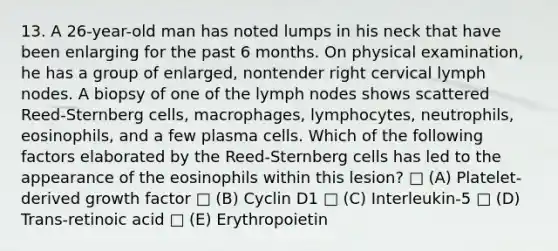 13. A 26-year-old man has noted lumps in his neck that have been enlarging for the past 6 months. On physical examination, he has a group of enlarged, nontender right cervical lymph nodes. A biopsy of one of the lymph nodes shows scattered Reed-Sternberg cells, macrophages, lymphocytes, neutrophils, eosinophils, and a few plasma cells. Which of the following factors elaborated by the Reed-Sternberg cells has led to the appearance of the eosinophils within this lesion? □ (A) Platelet-derived growth factor □ (B) Cyclin D1 □ (C) Interleukin-5 □ (D) Trans-retinoic acid □ (E) Erythropoietin