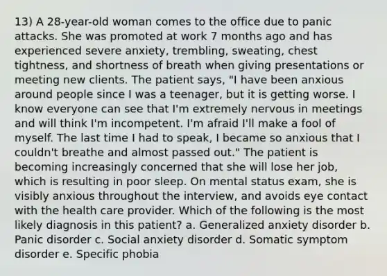 13) A 28-year-old woman comes to the office due to panic attacks. She was promoted at work 7 months ago and has experienced severe anxiety, trembling, sweating, chest tightness, and shortness of breath when giving presentations or meeting new clients. The patient says, "I have been anxious around people since I was a teenager, but it is getting worse. I know everyone can see that I'm extremely nervous in meetings and will think I'm incompetent. I'm afraid I'll make a fool of myself. The last time I had to speak, I became so anxious that I couldn't breathe and almost passed out." The patient is becoming increasingly concerned that she will lose her job, which is resulting in poor sleep. On mental status exam, she is visibly anxious throughout the interview, and avoids eye contact with the health care provider. Which of the following is the most likely diagnosis in this patient? a. Generalized anxiety disorder b. Panic disorder c. Social anxiety disorder d. Somatic symptom disorder e. Specific phobia