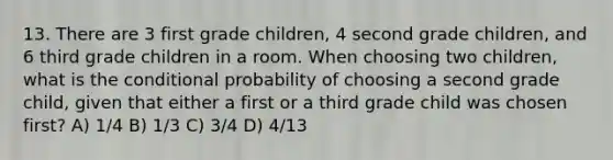 13. There are 3 first grade children, 4 second grade children, and 6 third grade children in a room. When choosing two children, what is the <a href='https://www.questionai.com/knowledge/kgG95TLSMo-conditional-probability' class='anchor-knowledge'>conditional probability</a> of choosing a second grade child, given that either a first or a third grade child was chosen first? A) 1/4 B) 1/3 C) 3/4 D) 4/13